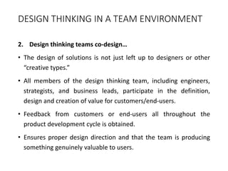 DESIGN THINKING IN A TEAM ENVIRONMENT
2. Design thinking teams co-design…
• The design of solutions is not just left up to designers or other
“creative types.”
• All members of the design thinking team, including engineers,
strategists, and business leads, participate in the definition,
design and creation of value for customers/end-users.
• Feedback from customers or end-users all throughout the
product development cycle is obtained.
• Ensures proper design direction and that the team is producing
something genuinely valuable to users.
 