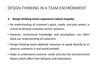 DESIGN THINKING IN A TEAM ENVIRONMENT
3. Design thinking teams experience radical empathy
• An understanding of customer’s goals, needs, and pain points, is
critical to develop customer-centric solutions.
• However, institutional knowledge and assumptions can often
block our understanding of customers.
• Design thinking teams dedicate resources to speak directly to or
observe customers in real world contexts
• Helps to understand customer needs and also the environmental
factors which affect their behavior and motivations
 