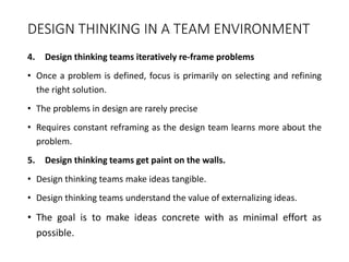 DESIGN THINKING IN A TEAM ENVIRONMENT
4. Design thinking teams iteratively re-frame problems
• Once a problem is defined, focus is primarily on selecting and refining
the right solution.
• The problems in design are rarely precise
• Requires constant reframing as the design team learns more about the
problem.
5. Design thinking teams get paint on the walls.
• Design thinking teams make ideas tangible.
• Design thinking teams understand the value of externalizing ideas.
• The goal is to make ideas concrete with as minimal effort as
possible.
 