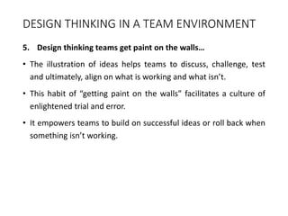 DESIGN THINKING IN A TEAM ENVIRONMENT
5. Design thinking teams get paint on the walls…
• The illustration of ideas helps teams to discuss, challenge, test
and ultimately, align on what is working and what isn’t.
• This habit of “getting paint on the walls” facilitates a culture of
enlightened trial and error.
• It empowers teams to build on successful ideas or roll back when
something isn’t working.
 