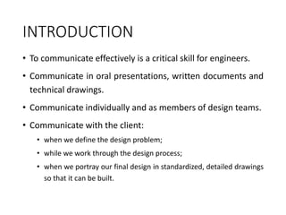 INTRODUCTION
• To communicate effectively is a critical skill for engineers.
• Communicate in oral presentations, written documents and
technical drawings.
• Communicate individually and as members of design teams.
• Communicate with the client:
• when we define the design problem;
• while we work through the design process;
• when we portray our final design in standardized, detailed drawings
so that it can be built.
 