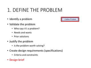 1. DEFINE THE PROBLEM
• Identify a problem
• Validate the problem
• Who says it’s a problem?
• Needs and wants
• Prior solutions
• Justify the problem
• Is the problem worth solving?
• Create design requirements (specifications)
• Criteria and constraints
• Design brief
 