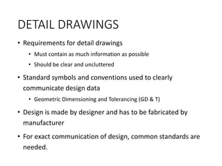 DETAIL DRAWINGS
• Requirements for detail drawings
• Must contain as much information as possible
• Should be clear and uncluttered
• Standard symbols and conventions used to clearly
communicate design data
• Geometric Dimensioning and Tolerancing (GD & T)
• Design is made by designer and has to be fabricated by
manufacturer
• For exact communication of design, common standards are
needed.
 