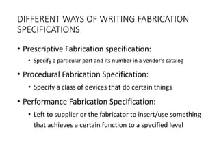 DIFFERENT WAYS OF WRITING FABRICATION
SPECIFICATIONS
• Prescriptive Fabrication specification:
• Specify a particular part and its number in a vendor’s catalog
• Procedural Fabrication Specification:
• Specify a class of devices that do certain things
• Performance Fabrication Specification:
• Left to supplier or the fabricator to insert/use something
that achieves a certain function to a specified level
 