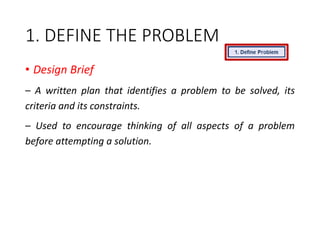 1. DEFINE THE PROBLEM
• Design Brief
– A written plan that identifies a problem to be solved, its
criteria and its constraints.
– Used to encourage thinking of all aspects of a problem
before attempting a solution.
 