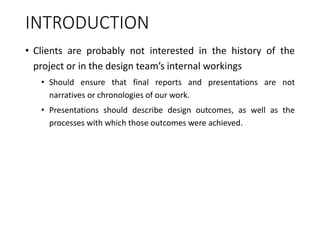 INTRODUCTION
• Clients are probably not interested in the history of the
project or in the design team’s internal workings
• Should ensure that final reports and presentations are not
narratives or chronologies of our work.
• Presentations should describe design outcomes, as well as the
processes with which those outcomes were achieved.
 
