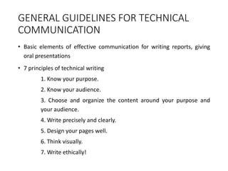 GENERAL GUIDELINES FOR TECHNICAL
COMMUNICATION
• Basic elements of effective communication for writing reports, giving
oral presentations
• 7 principles of technical writing
1. Know your purpose.
2. Know your audience.
3. Choose and organize the content around your purpose and
your audience.
4. Write precisely and clearly.
5. Design your pages well.
6. Think visually.
7. Write ethically!
 