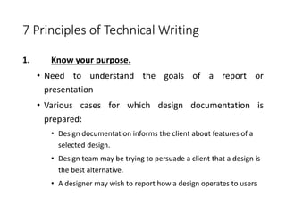 7 Principles of Technical Writing
1. Know your purpose.
• Need to understand the goals of a report or
presentation
• Various cases for which design documentation is
prepared:
• Design documentation informs the client about features of a
selected design.
• Design team may be trying to persuade a client that a design is
the best alternative.
• A designer may wish to report how a design operates to users
 
