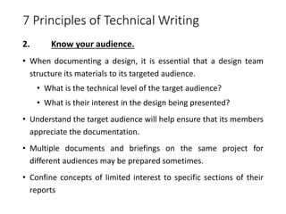 7 Principles of Technical Writing
2. Know your audience.
• When documenting a design, it is essential that a design team
structure its materials to its targeted audience.
• What is the technical level of the target audience?
• What is their interest in the design being presented?
• Understand the target audience will help ensure that its members
appreciate the documentation.
• Multiple documents and briefings on the same project for
different audiences may be prepared sometimes.
• Confine concepts of limited interest to specific sections of their
reports
 