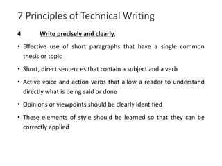 7 Principles of Technical Writing
4 Write precisely and clearly.
• Effective use of short paragraphs that have a single common
thesis or topic
• Short, direct sentences that contain a subject and a verb
• Active voice and action verbs that allow a reader to understand
directly what is being said or done
• Opinions or viewpoints should be clearly identified
• These elements of style should be learned so that they can be
correctly applied
 