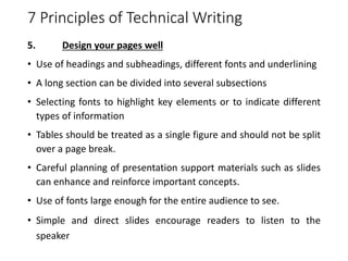 7 Principles of Technical Writing
5. Design your pages well
• Use of headings and subheadings, different fonts and underlining
• A long section can be divided into several subsections
• Selecting fonts to highlight key elements or to indicate different
types of information
• Tables should be treated as a single figure and should not be split
over a page break.
• Careful planning of presentation support materials such as slides
can enhance and reinforce important concepts.
• Use of fonts large enough for the entire audience to see.
• Simple and direct slides encourage readers to listen to the
speaker
 