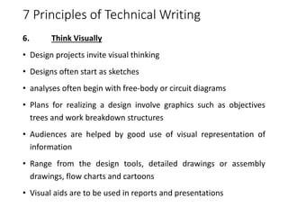 7 Principles of Technical Writing
6. Think Visually
• Design projects invite visual thinking
• Designs often start as sketches
• analyses often begin with free-body or circuit diagrams
• Plans for realizing a design involve graphics such as objectives
trees and work breakdown structures
• Audiences are helped by good use of visual representation of
information
• Range from the design tools, detailed drawings or assembly
drawings, flow charts and cartoons
• Visual aids are to be used in reports and presentations
 