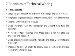 7 Principles of Technical Writing
7. Write Ethically
• Designers spend much time and effort in the design choices they make.
• Temptation to present designs or technical results in a favorable manner
• Suppress unfavorable data or issues
• Ethical designers resist this temptation and present facts fully and
accurately
• All results or test outcomes, even those that are not favorable, are
presented and discussed.
• Ethical presentations also describe honestly and directly any limitations
of a design
• Important to give full credit to others, such as authors or previous
researchers, where it is due.
 