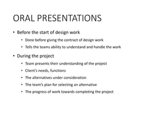 ORAL PRESENTATIONS
• Before the start of design work
• Done before giving the contract of design work
• Tells the teams ability to understand and handle the work
• During the project
• Team presents their understanding of the project
• Client’s needs, functions
• The alternatives under consideration
• The team’s plan for selecting an alternative
• The progress of work towards completing the project
 