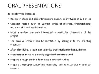 ORAL PRESENTATIONS
To identify the audience
• Design briefings and presentations are given to many types of audiences
• Consider factors such as varying levels of interest, understanding,
technical skill and available time.
• Most attendees are only interested in particular dimensions of the
project
• The area of interest can be identified by asking it to the meeting
organizer
• After identifying, a team can tailor its presentation to that audience.
• Presentation must be properly organized and structured
• Prepare a rough outline, formulate a detailed outline
• Prepare the proper supporting materials, such as visual aids or physical
models.
 