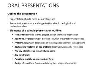 ORAL PRESENTATIONS
Outline the presentation
• Presentation should have a clear structure
• Presentation structure and organization should be logical and
understandable
• Elements of a sample presentation outline:
• Title slide: identifies clients, project, design team and organization
• Roadmap for presentation: direction in which presentation will proceed
• Problem statement: description of the design requirement in engg terms
• Background material on the problem: Prior work, research, references
• The key objectives of the client and users:
• Key constraints
• Functions that the design must perform:
• Design alternatives: Considered during later stages of evaluation
 