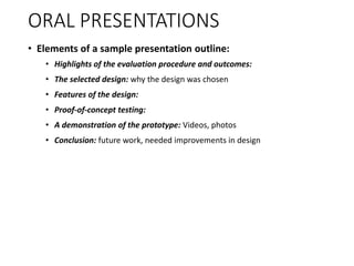 ORAL PRESENTATIONS
• Elements of a sample presentation outline:
• Highlights of the evaluation procedure and outcomes:
• The selected design: why the design was chosen
• Features of the design:
• Proof-of-concept testing:
• A demonstration of the prototype: Videos, photos
• Conclusion: future work, needed improvements in design
 