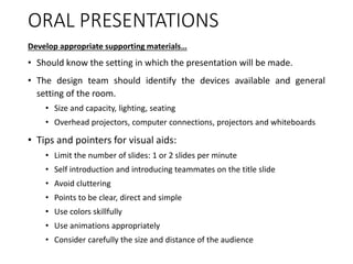 ORAL PRESENTATIONS
Develop appropriate supporting materials…
• Should know the setting in which the presentation will be made.
• The design team should identify the devices available and general
setting of the room.
• Size and capacity, lighting, seating
• Overhead projectors, computer connections, projectors and whiteboards
• Tips and pointers for visual aids:
• Limit the number of slides: 1 or 2 slides per minute
• Self introduction and introducing teammates on the title slide
• Avoid cluttering
• Points to be clear, direct and simple
• Use colors skillfully
• Use animations appropriately
• Consider carefully the size and distance of the audience
 
