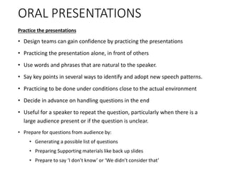 ORAL PRESENTATIONS
Practice the presentations
• Design teams can gain confidence by practicing the presentations
• Practicing the presentation alone, in front of others
• Use words and phrases that are natural to the speaker.
• Say key points in several ways to identify and adopt new speech patterns.
• Practicing to be done under conditions close to the actual environment
• Decide in advance on handling questions in the end
• Useful for a speaker to repeat the question, particularly when there is a
large audience present or if the question is unclear.
• Prepare for questions from audience by:
• Generating a possible list of questions
• Preparing Supporting materials like back up slides
• Prepare to say ‘I don’t know’ or ‘We didn’t consider that’
 