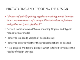 PROTOTYPING AND PROOFING THE DESIGN
• “Process of quickly putting together a working model in order
to test various aspects of a design, illustrate ideas or features
and gather early user feedback”
• Derived from Latin word ‘Proto’ meaning Original and ‘types’
means form or model
• Prototype is a crude version of desired result
• Prototype assures whether the product functions as desired
• It is a physical model of a product which is tested to validate the
results of design process
 