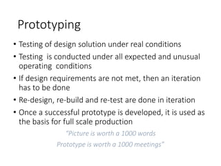 Prototyping
• Testing of design solution under real conditions
• Testing is conducted under all expected and unusual
operating conditions
• If design requirements are not met, then an iteration
has to be done
• Re-design, re-build and re-test are done in iteration
• Once a successful prototype is developed, it is used as
the basis for full scale production
“Picture is worth a 1000 words
Prototype is worth a 1000 meetings”
 
