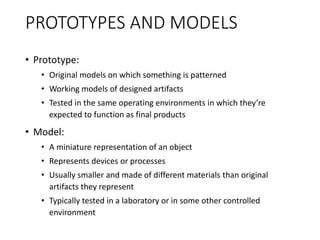 PROTOTYPES AND MODELS
• Prototype:
• Original models on which something is patterned
• Working models of designed artifacts
• Tested in the same operating environments in which they’re
expected to function as final products
• Model:
• A miniature representation of an object
• Represents devices or processes
• Usually smaller and made of different materials than original
artifacts they represent
• Typically tested in a laboratory or in some other controlled
environment
 