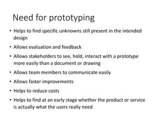 Need for prototyping
• Helps to find specific unknowns still present in the intended
design
• Allows evaluation and feedback
• Allows stakeholders to see, hold, interact with a prototype
more easily than a document or drawing
• Allows team members to communicate easily
• Allows faster improvements
• Helps to reduce costs
• Helps to find at an early stage whether the product or service
is actually what the users really need
 