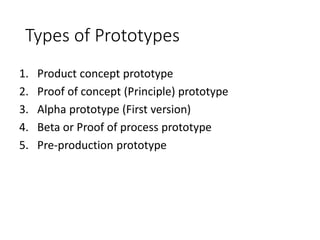 Types of Prototypes
1. Product concept prototype
2. Proof of concept (Principle) prototype
3. Alpha prototype (First version)
4. Beta or Proof of process prototype
5. Pre-production prototype
 
