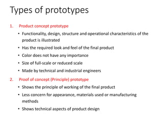 Types of prototypes
1. Product concept prototype
• Functionality, design, structure and operational characteristics of the
product is illustrated
• Has the required look and feel of the final product
• Color does not have any importance
• Size of full-scale or reduced scale
• Made by technical and industrial engineers
2. Proof of concept (Principle) prototype
• Shows the principle of working of the final product
• Less concern for appearance, materials used or manufacturing
methods
• Shows technical aspects of product design
 