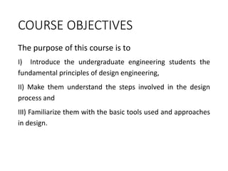 COURSE OBJECTIVES
The purpose of this course is to
I) Introduce the undergraduate engineering students the
fundamental principles of design engineering,
II) Make them understand the steps involved in the design
process and
III) Familiarize them with the basic tools used and approaches
in design.
 