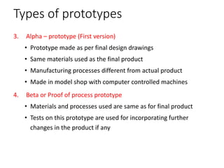Types of prototypes
3. Alpha – prototype (First version)
• Prototype made as per final design drawings
• Same materials used as the final product
• Manufacturing processes different from actual product
• Made in model shop with computer controlled machines
4. Beta or Proof of process prototype
• Materials and processes used are same as for final product
• Tests on this prototype are used for incorporating further
changes in the product if any
 