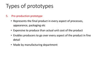Types of prototypes
5. Pre-production prototype
• Represents the final product in every aspect of processes,
appearance, packaging etc
• Expensive to produce than actual unit cost of the product
• Enables producers to go over every aspect of the product in fine
detail
• Made by manufacturing department
 