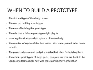 WHEN TO BUILD A PROTOTYPE
• The size and type of the design space
• The costs of building a prototype
• The ease of building that prototype
• The role that a full-size prototype might play in
• ensuring the widespread acceptance of a new design
• The number of copies of the final artifact that are expected to be made
or built.
• The project schedule and budget should reflect plans for building them
• Sometimes prototypes of large parts, complex systems are built to be
used as models to check how well those parts behave or function
 