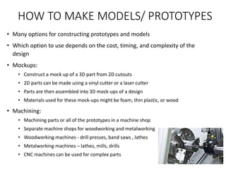 HOW TO MAKE MODELS/ PROTOTYPES
• Many options for constructing prototypes and models
• Which option to use depends on the cost, timing, and complexity of the
design
• Mockups:
• Construct a mock up of a 3D part from 2D cutouts
• 2D parts can be made using a vinyl cutter or a laser cutter
• Parts are then assembled into 3D mock-ups of a design
• Materials used for these mock-ups might be foam, thin plastic, or wood
• Machining:
• Machining parts or all of the prototypes in a machine shop
• Separate machine shops for woodworking and metalworking
• Woodworking machines - drill presses, band saws , lathes
• Metalworking machines – lathes, mills, drills
• CNC machines can be used for complex parts
 