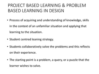 PROJECT BASED LEARNING & PROBLEM
BASED LEARNING IN DESIGN
• Process of acquiring and understanding of knowledge, skills
in the context of an unfamiliar situation and applying that
learning to the situation.
• Student centred leaning strategy.
• Students collaboratively solve the problems and this reflects
on their experience.
• The starting point is a problem, a query, or a puzzle that the
learner wishes to solve.
 