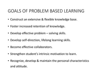 GOALS OF PROBLEM BASED LEARNING
• Construct an extensive & flexible knowledge base.
• Foster increased retention of knowledge.
• Develop effective problem – solving skills.
• Develop self-direction, lifelong learning skills.
• Become effective collaborators.
• Strengthen student’s intrinsic motivation to learn.
• Recognize, develop & maintain the personal characteristics
and attitude.
 