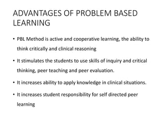 ADVANTAGES OF PROBLEM BASED
LEARNING
• PBL Method is active and cooperative learning, the ability to
think critically and clinical reasoning
• It stimulates the students to use skills of inquiry and critical
thinking, peer teaching and peer evaluation.
• It increases ability to apply knowledge in clinical situations.
• It increases student responsibility for self directed peer
learning
 