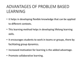 ADVANTAGES OF PROBLEM BASED
LEARNING
• It helps in developing flexible knowledge that can be applied
to different contexts.
• This learning method helps in developing lifelong learning
skills.
• It encourages students to work in teams or groups, there by
facilitating group dynamics.
• Increased motivation for learning is the added advantage.
• Promote collaborative learning.
 