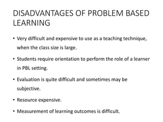 DISADVANTAGES OF PROBLEM BASED
LEARNING
• Very difficult and expensive to use as a teaching technique,
when the class size is large.
• Students require orientation to perform the role of a learner
in PBL setting.
• Evaluation is quite difficult and sometimes may be
subjective.
• Resource expensive.
• Measurement of learning outcomes is difficult.
 