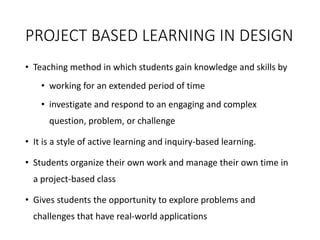 PROJECT BASED LEARNING IN DESIGN
• Teaching method in which students gain knowledge and skills by
• working for an extended period of time
• investigate and respond to an engaging and complex
question, problem, or challenge
• It is a style of active learning and inquiry-based learning.
• Students organize their own work and manage their own time in
a project-based class
• Gives students the opportunity to explore problems and
challenges that have real-world applications
 
