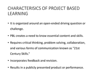 CHARACTERISICS OF PROJECT BASED
LEARNING
• It is organized around an open-ended driving question or
challenge.
• PBL creates a need to know essential content and skills.
• Requires critical thinking, problem solving, collaboration,
and various forms of communication known as "21st
Century Skills.“
• Incorporates feedback and revision.
• Results in a publicly presented product or performance.
 