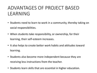 ADVANTAGES OF PROJECT BASED
LEARNING
• Students need to learn to work in a community, thereby taking on
social responsibilities.
• When students take responsibility, or ownership, for their
learning, their self-esteem increases.
• It also helps to create better work habits and attitudes toward
learning.
• Students also become more independent because they are
receiving less instructions from the teacher.
• Students learn skills that are essential in higher education.
 