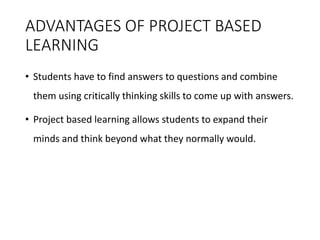 ADVANTAGES OF PROJECT BASED
LEARNING
• Students have to find answers to questions and combine
them using critically thinking skills to come up with answers.
• Project based learning allows students to expand their
minds and think beyond what they normally would.
 