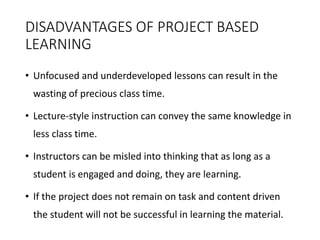 DISADVANTAGES OF PROJECT BASED
LEARNING
• Unfocused and underdeveloped lessons can result in the
wasting of precious class time.
• Lecture-style instruction can convey the same knowledge in
less class time.
• Instructors can be misled into thinking that as long as a
student is engaged and doing, they are learning.
• If the project does not remain on task and content driven
the student will not be successful in learning the material.
 