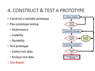 4. CONSTRUCT & TEST A PROTOTYPE
• Construct a testable prototype
• Plan prototype testing
– Performance
– Usability
– Durability
• Test prototype
– Collect test data
– Analyse test data
• Test Report
 