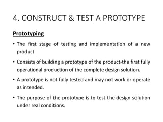 4. CONSTRUCT & TEST A PROTOTYPE
Prototyping
• The first stage of testing and implementation of a new
product
• Consists of building a prototype of the product-the first fully
operational production of the complete design solution.
• A prototype is not fully tested and may not work or operate
as intended.
• The purpose of the prototype is to test the design solution
under real conditions.
 