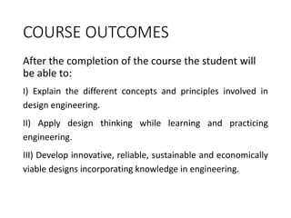 COURSE OUTCOMES
After the completion of the course the student will
be able to:
I) Explain the different concepts and principles involved in
design engineering.
II) Apply design thinking while learning and practicing
engineering.
III) Develop innovative, reliable, sustainable and economically
viable designs incorporating knowledge in engineering.
 