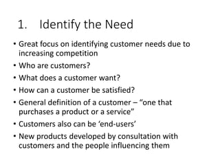 1. Identify the Need
• Great focus on identifying customer needs due to
increasing competition
• Who are customers?
• What does a customer want?
• How can a customer be satisfied?
• General definition of a customer – “one that
purchases a product or a service”
• Customers also can be ‘end-users’
• New products developed by consultation with
customers and the people influencing them
 