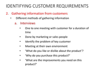 IDENTIFYING CUSTOMER REQUIREMENTS
2. Gathering information from customers
• Different methods of gathering information
a. Interviews
• One to one meeting with customer for a duration of
time
• Done by marketing or sales people
• Identify the problem of key customer
• Meeting at their own environment
• ‘What do you like or dislike about the product’?
• ‘Why do you purchase this product?’
• ‘What are the improvements you need on this
product?’
 