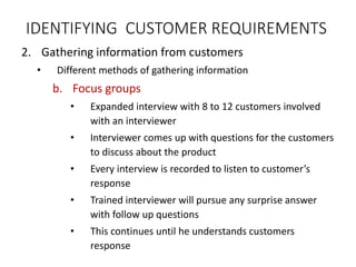 2. Gathering information from customers
• Different methods of gathering information
b. Focus groups
• Expanded interview with 8 to 12 customers involved
with an interviewer
• Interviewer comes up with questions for the customers
to discuss about the product
• Every interview is recorded to listen to customer’s
response
• Trained interviewer will pursue any surprise answer
with follow up questions
• This continues until he understands customers
response
IDENTIFYING CUSTOMER REQUIREMENTS
 
